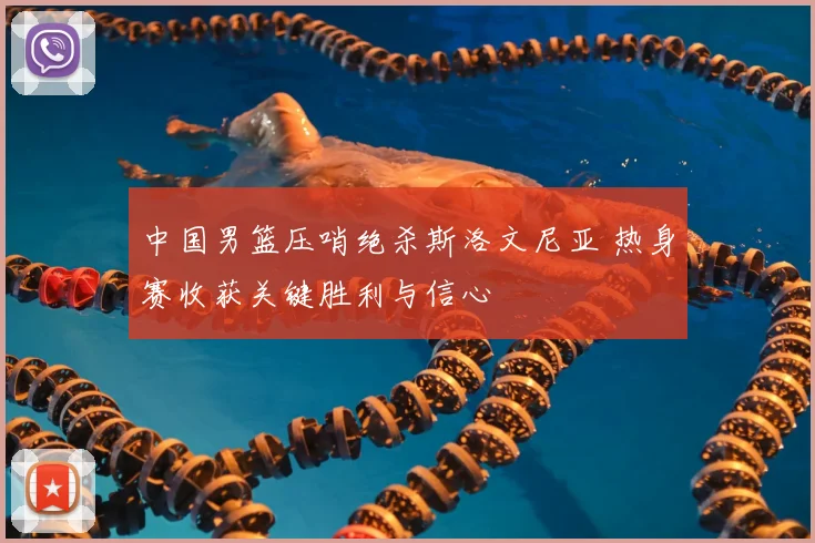 中国男篮压哨绝杀斯洛文尼亚 热身赛收获关键胜利与信心