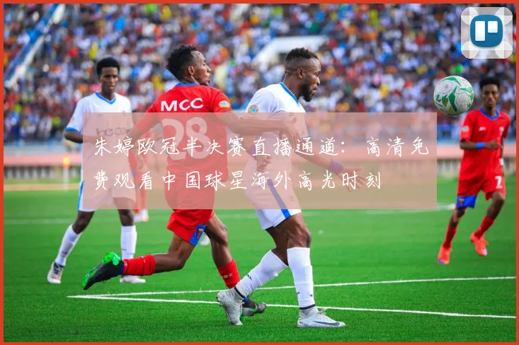 朱婷欧冠半决赛直播通道：高清免费观看中国球星海外高光时刻