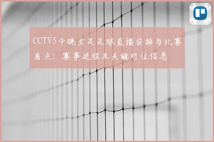 CCTV5今晚女足足球直播安排与比赛看点：赛事进程及关键对位信息