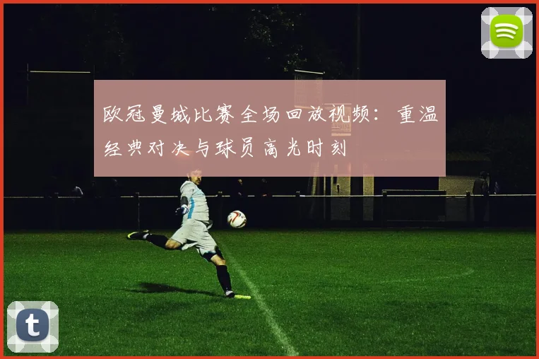 欧冠曼城比赛全场回放视频：重温经典对决与球员高光时刻