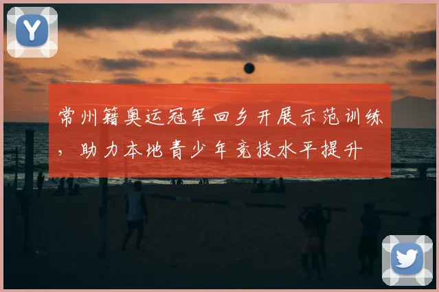 常州籍奥运冠军回乡开展示范训练，助力本地青少年竞技水平提升