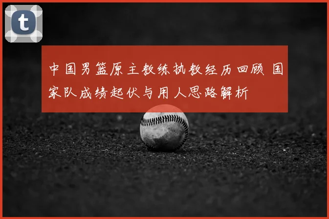 中国男篮原主教练执教经历回顾 国家队成绩起伏与用人思路解析