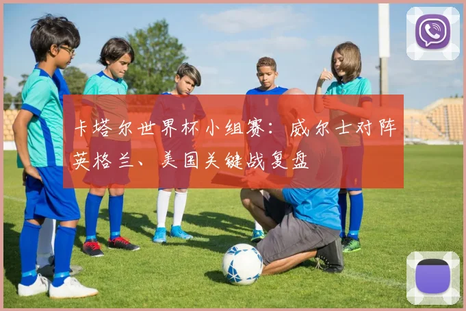 卡塔尔世界杯小组赛：威尔士对阵英格兰、美国关键战复盘