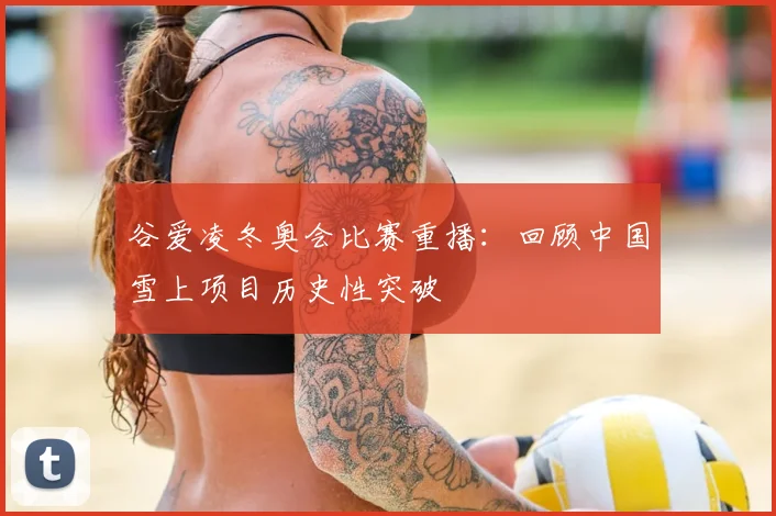 谷爱凌冬奥会比赛重播：回顾中国雪上项目历史性突破