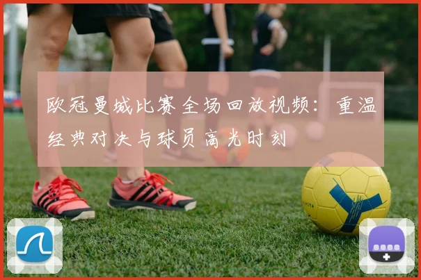 欧冠曼城比赛全场回放视频：重温经典对决与球员高光时刻