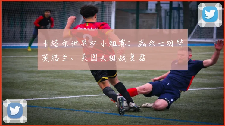 卡塔尔世界杯小组赛：威尔士对阵英格兰、美国关键战复盘