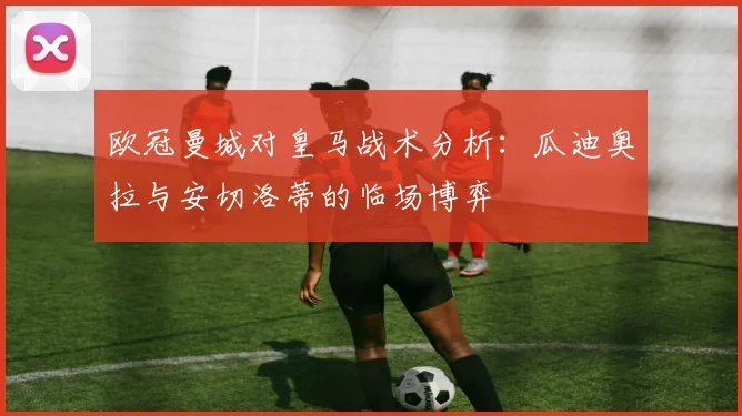 欧冠曼城对皇马战术分析：瓜迪奥拉与安切洛蒂的临场博弈