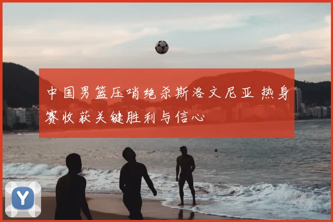 中国男篮压哨绝杀斯洛文尼亚 热身赛收获关键胜利与信心